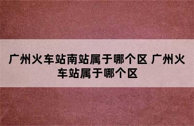 广州火车站南站属于哪个区 广州火车站属于哪个区